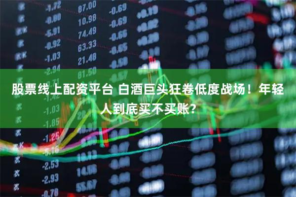股票线上配资平台 白酒巨头狂卷低度战场！年轻人到底买不买账？