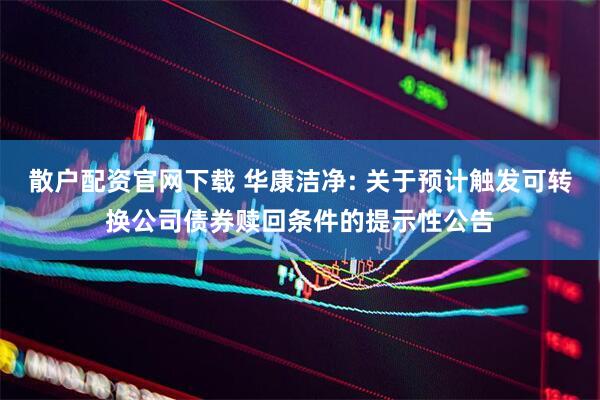 散户配资官网下载 华康洁净: 关于预计触发可转换公司债券赎回条件的提示性公告