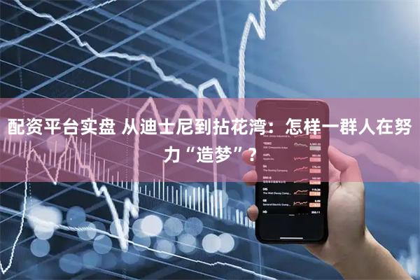 配资平台实盘 从迪士尼到拈花湾：怎样一群人在努力“造梦”？