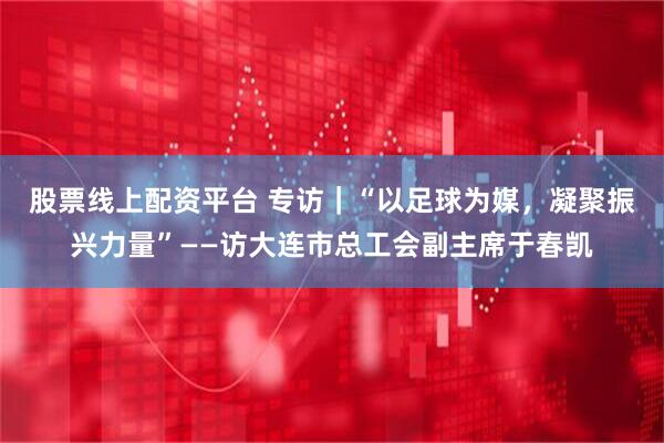股票线上配资平台 专访｜“以足球为媒，凝聚振兴力量”——访大连市总工会副主席于春凯