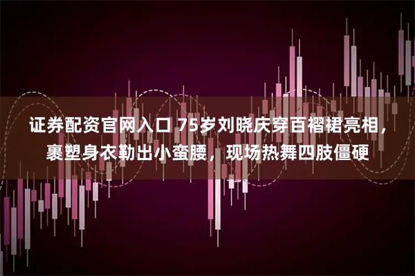 证券配资官网入口 75岁刘晓庆穿百褶裙亮相，裹塑身衣勒出小蛮腰，现场热舞四肢僵硬