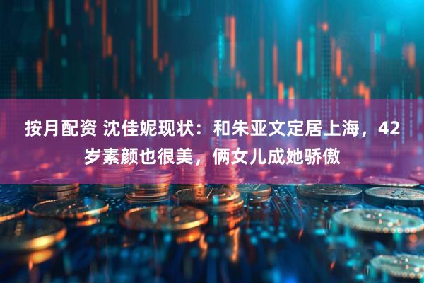 按月配资 沈佳妮现状：和朱亚文定居上海，42岁素颜也很美，俩女儿成她骄傲