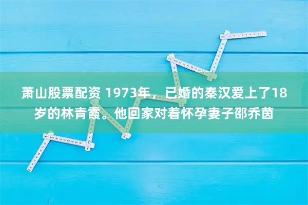 萧山股票配资 1973年，已婚的秦汉爱上了18岁的林青霞。他回家对着怀孕妻子邵乔茵