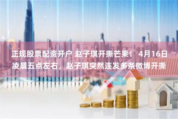 正规股票配资开户 赵子琪开撕芒果！ 4月16日凌晨五点左右，赵子琪突然连发多条微博开撕