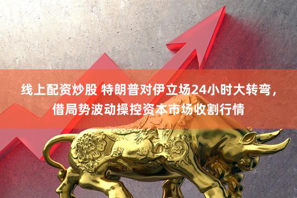 线上配资炒股 特朗普对伊立场24小时大转弯，借局势波动操控资本市场收割行情