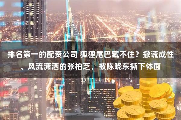 排名第一的配资公司 狐狸尾巴藏不住？撒谎成性、风流潇洒的张柏芝，被陈晓东撕下体面