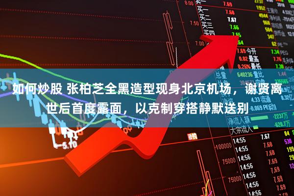 如何炒股 张柏芝全黑造型现身北京机场，谢贤离世后首度露面，以克制穿搭静默送别