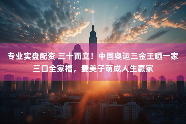专业实盘配资 三十而立！中国奥运三金王晒一家三口全家福，妻美子萌成人生赢家