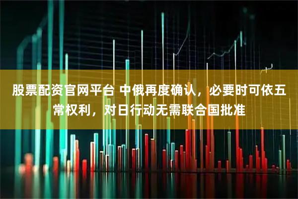 股票配资官网平台 中俄再度确认，必要时可依五常权利，对日行动无需联合国批准