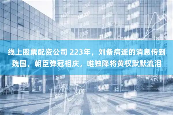 线上股票配资公司 223年，刘备病逝的消息传到魏国，朝臣弹冠相庆，唯独降将黄权默默流泪